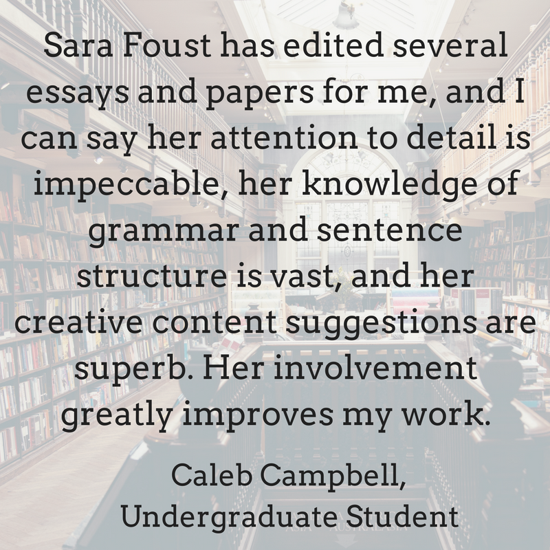 Sara Foust has edited several essays and papers for me, and I can say her attention to detail is impeccable, her knowledge of grammar and sentence structure is vast, and her creative con